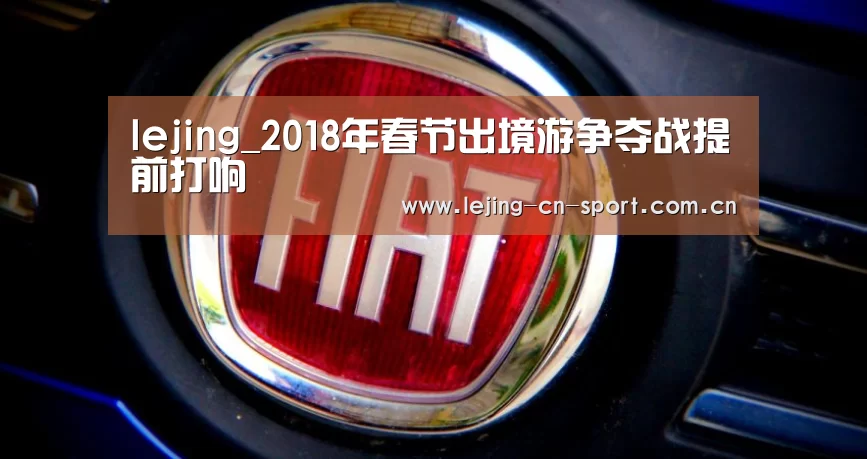 lejing_2018年春节出境游争夺战提前打响(图1) 乐竞