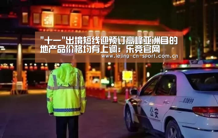 十一出境短线迎预订高峰亚洲目的地产品价格均有上调:乐竞官网(图2) 乐竞体育
